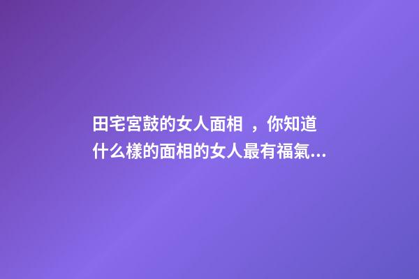 田宅宮鼓的女人面相，你知道什么樣的面相的女人最有福氣嗎-第1張-觀點-玄機派